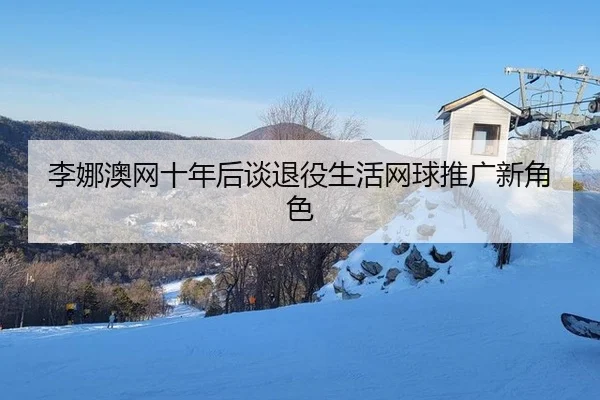 李娜澳网十年后谈退役生活网球推广新角色