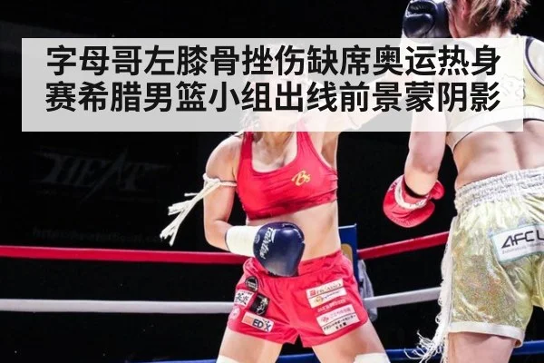 字母哥左膝骨挫伤缺席奥运热身赛希腊男篮小组出线前景蒙阴影